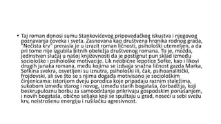 • Taj roman donosi sumu Stankovićevog pripovedačkog iskustva i njegovog
poznavanja čoveka i sveta. Zasnovana kao društvena hronika rodnog grada,
"Nečista krv" prerasla je u izrazit roman ličnosti, psihološki utemeljen, a da
pri tome nije izgubila bitnih obeležja društvenog romana. To je, možda,
jedinstven slučaj u našoj književnosti da je postignut pun sklad između
sociološke i psihološke motivacije. Lik neobične lepotice Sofke, kao i likovi
drugih junaka romana, među kojima se izdvaja snažna ličnost gazda Marka,
Sofkina svekra, osvetljeni su iznutra, psihološki ili, čak, psihoanalitički,
frojdovski, ali sve što se s njima događa motivisano je sociološkim
činjenicama: istorijom dveju porodica koje pripadaju raznim staležima,
sukobom između starog i novog, između starih bogataša, čorbadžija, koji
beskrupuloznu borbu za samoodržanje prikrivaju gospodskim ponašanjem,
i novih bogataša, obično seljaka koji se spuštaju u grad, noseći u sebi svežu
krv, neistrošenu energiju i rušilačku agresivnost.
 