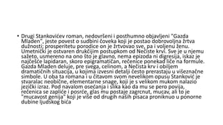 • Drugi Stankovićev roman, nedovršeni i posthumno objavljeni "Gazda
Mladen", jeste povest o sudbini čoveka koji je postao dobrovoljna žrtva
dužnosti; prosperitetu porodice on je žrtvovao sve, pa i voljenu ženu.
Umetnički je ostvaren drukčijim postupkom od Nečiste krvi. Sve je u njemu
sažeto, usmereno na ono što je glavno, nema epizoda ni digresija, iskaz je
najčešće lapidaran, skoro epigramatičan, rečenice ponekad liče na formule.
Gazda Mladen deluje, pre svega, celinom, a Nečista krv i obiljem
dramatičnih situacija, u kojima izvesni detalji često prerastaju u višeznačne
simbole. U oba ta romana i u čitavom svom nevelikom opusu Stanković je
stvaralac neobične, elementarne snage, koji je s velikom mukom nalazio
jezički izraz. Pod navalom osećanja i slika kao da mu se pero povija,
rečenica se zapliće i posrće, glas mu postaje zagrcnut, mucav, ali to je
"mucavost genija" koji je više od drugih naših pisaca proniknuo u ponorne
dubine ljudskog bića
 