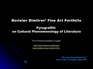 Borislav Dimitrov’ Fine Art Portfolio Pyrograffiti   on  Cultural Phenomenology of   Literature Fine art works pyrography on paper http://www.behance.net/borisart www.borislav.comuv.com/art.html .   &quot;Our eyes demand their turn&quot;  James Joyce, Finnegans Wake (FW 52)  