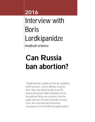 2016
Interview with
Boris
Lordkipanidze
medical science
Can Russia
ban abortion?
"Should abortion is pulled out from the mandatory
health insurance, citizens will have to pay for
them. Those who will not be able to pay the
amount that private health institutions ask for,
they will most likely seek assistance from the
people who have no medical education. In most
cases, this trend will lead to disastrous
consequences for the health of pregnant women."
 