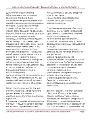 Борис Лордкипанидзе: Комментарии к законопроекту.
О выведении абортов из системы обязательного медицинского страхования. Page 3
Для многих стран с более
обеспеченным населением,
возможно, это было бы и
справедливым требованием, но в
нашей стране для многих женщин,
которые лишатся возможности
сделать аборт бесплатно, это
может стать большой проблемой.
Поясняю! Муж пьет и у неё уже есть
дети, или в семье есть дети
инвалиды. Вначале, нужно поднять
нравственную составляющую
общества, в частности речь, идет о
поднятии престижа семьи и это
надо делать с детского сада.
Учитывая, что родители нынешних
детей учились и воспитывались в
лихие 90-е и зачастую сами
обладают искаженным набором
общечеловеческих ценностей,
такие учреждения, как детский сад
и школа, должны работать с
большей нагрузкой в плане
воспитательной и
просветительской деятельности, для
того, что бы в перспективе, мы бы
получили более высокий духовно-
нравственный уровень общества.
Не на последнем месте так же
стоит улучшение материального
уровня жизни населения и
укрепление института социальных
гарантий.
В сложных условиях экономических
санкций и падения уровня доходов
населения, перекладывать на
женщину бремя оплаты абортов,
просто не этично.
Нельзя писать законопроекты в
отрыве от существующей
действительности.
Сторонники выведения абортов из
системы ОМС, часто используют
аргумент со ссылкой на мнение
налогоплательщиков.
Не считаю её состоятельной,
потому что, налоги идут в казну и
расходуются на нужды государства
и людей.
На налоги содержится армия,
детские дома, лечатся алкоголики
и наркоманы.
Можно предположить, что
пацифист будет оспаривать траты
на вооружения. Добропорядочный
гражданин не захочет оплачивать
содержание преступников,
лечение наркоманов и
алкоголиков, содержание чужих
детей в детских домах.
К счастью, распределением
бюджета занимаются
соответствующие компетентные
ведомства.
Должен сказать, что опыт запрета
абортов в 30-х годах ХХ века,
привел к резкому увеличению
показателей женской смертности.
Женщины с целью прерывания
беременности начали обращаться
к людям далеким от медицины. Не
 