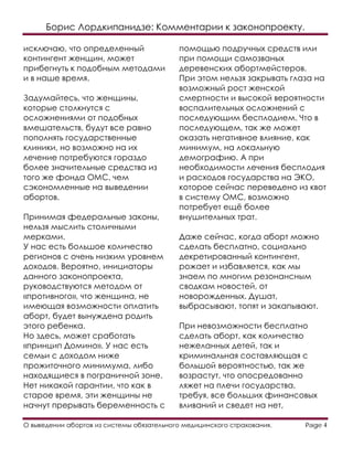 Борис Лордкипанидзе: Комментарии к законопроекту.
О выведении абортов из системы обязательного медицинского страхования. Page 4
исключаю, что определенный
контингент женщин, может
прибегнуть к подобным методами
и в наше время.
Задумайтесь, что женщины,
которые столкнутся с
осложнениями от подобных
вмешательств, будут все равно
пополнять государственные
клиники, но возможно на их
лечение потребуются гораздо
более значительные средства из
того же фонда ОМС, чем
сэкономленные на выведении
абортов.
Принимая федеральные законы,
нельзя мыслить столичными
мерками.
У нас есть большое количество
регионов с очень низким уровнем
доходов. Вероятно, инициаторы
данного законопроекта,
руководствуются методом от
«противного», что женщина, не
имеющая возможности оплатить
аборт, будет вынуждена родить
этого ребенка.
Но здесь, может сработать
«принцип Домино». У нас есть
семьи с доходом ниже
прожиточного минимума, либо
находящиеся в пограничной зоне.
Нет никакой гарантии, что как в
старое время, эти женщины не
начнут прерывать беременность с
помощью подручных средств или
при помощи самозваных
деревенских абортмейстеров.
При этом нельзя закрывать глаза на
возможный рост женской
смертности и высокой вероятности
воспалительных осложнений с
последующим бесплодием. Что в
последующем, так же может
оказать негативное влияние, как
минимум, на локальную
демографию. А при
необходимости лечения бесплодия
и расходов государства на ЭКО,
которое сейчас переведено из квот
в систему ОМС, возможно
потребует ещё более
внушительных трат.
Даже сейчас, когда аборт можно
сделать бесплатно, социально
декретированный контингент,
рожает и избавляется, как мы
знаем по многим резонансным
сводкам новостей, от
новорожденных. Душат,
выбрасывают, топят и закапывают.
При невозможности бесплатно
сделать аборт, как количество
нежеланных детей, так и
криминальная составляющая с
большой вероятностью, так же
возрастут, что опосредованно
ляжет на плечи государства,
требуя, все больших финансовых
вливаний и сведет на нет,
 
