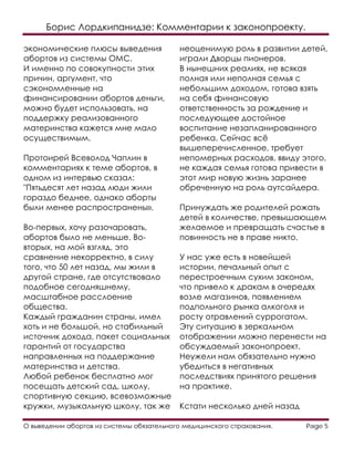 Борис Лордкипанидзе: Комментарии к законопроекту.
О выведении абортов из системы обязательного медицинского страхования. Page 5
экономические плюсы выведения
абортов из системы ОМС.
И именно по совокупности этих
причин, аргумент, что
сэкономленные на
финансировании абортов деньги,
можно будет использовать, на
поддержку реализованного
материнства кажется мне мало
осуществимым.
Протоирей Всеволод Чаплин в
комментариях к теме абортов, в
одном из интервью сказал:
"Пятьдесят лет назад люди жили
гораздо беднее, однако аборты
были менее распространены».
Во-первых, хочу разочаровать,
абортов было не меньше. Во-
вторых, на мой взгляд, это
сравнение некорректно, в силу
того, что 50 лет назад, мы жили в
другой стране, где отсутствовало
подобное сегодняшнему,
масштабное расслоение
общества.
Каждый гражданин страны, имел
хоть и не большой, но стабильный
источник дохода, пакет социальных
гарантий от государства
направленных на поддержание
материнства и детства.
Любой ребенок бесплатно мог
посещать детский сад, школу,
спортивную секцию, всевозможные
кружки, музыкальную школу, так же
неоценимую роль в развитии детей,
играли Дворцы пионеров.
В нынешних реалиях, не всякая
полная или неполная семья с
небольшим доходом, готова взять
на себя финансовую
ответственность за рождение и
последующее достойное
воспитание незапланированного
ребенка. Сейчас всё
вышеперечисленное, требует
непомерных расходов, ввиду этого,
не каждая семья готова привести в
этот мир новую жизнь заранее
обреченную на роль аутсайдера.
Принуждать же родителей рожать
детей в количестве, превышающем
желаемое и превращать счастье в
повинность не в праве никто.
У нас уже есть в новейшей
истории, печальный опыт с
перестроечным сухим законом,
что привело к дракам в очередях
возле магазинов, появлением
подпольного рынка алкоголя и
росту отравлений суррогатом.
Эту ситуацию в зеркальном
отображении можно перенести на
обсуждаемый законопроект.
Неужели нам обязательно нужно
убедиться в негативных
последствиях принятого решения
на практике.
Кстати несколько дней назад
 