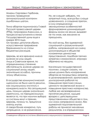 Борис Лордкипанидзе: Комментарии к законопроекту.
О выведении абортов из системы обязательного медицинского страхования. Page 6
Михаил Сергеевич Горбачев,
признал проведение
антиалкогольной компании
ошибочным шагом.
Тема абортов поднималась Главой
Русской православной церкви
(РПЦ), патриархом Кириллом, в
процессе выступления в стенах
Государственной думы еще в
январе 2015 года.
Он призвал депутатов убрать
искусственное прерывание
беременности из статьи
бюджетных расходов.
Церковь, во все времена имела
влияние на умы людей.
Лишь в Советское время, по
определенному стечению
обстоятельств, влияние церкви на
социальный уклад людей,
значительно ослабло, причины
этому объяснимы.
В государстве коммунистической
идеологии не было место религии,
как социальному институту и
конкуренту власти. На сегодняшний
день, позиции церкви значительно
укрепились, но парадоксальным
является то, что при наличии выбора
из системы «кнут и пряник».
Церковь, почему то, предпочла
«метод кнута».
А говоря более конкретно, путь
запрещения, а не разъяснения.
Но, не следует забывать, что
запретный плод, всегда был слаще
дозволенного, а создание препон,
в силу определенных
эволюционных особенностей
формирования доминирующей
формы жизни на земле, вызывает
не что иное, как желание их
преодолеть.
На мой взгляд, без адекватной
социальной и разъяснительной
работы, направленной на смену
доминирующих в обществе
искаженных ценностных
представлений, подобная тактика
запретов и ограничений, априори
обречена на неудачу.
Касательно государственной
политики, следует сказать, что
целью должно быть искоренение
абортов не посредством запретов,
а целенаправленной, кропотливой,
долгосрочной работой по
повышению престижа семьи,
ценности человеческой жизни и
повышения престижа материнства.
Любое же несвоевременно
принятое решение, идущее
вразрез с действующими
представлениями общества о том,
или ином направлении жизни, без
адекватной подготовительной
работы не принесет желаемых
результатов, а в определенном
 