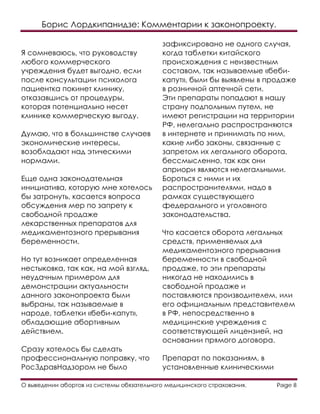 Борис Лордкипанидзе: Комментарии к законопроекту.
О выведении абортов из системы обязательного медицинского страхования. Page 8
Я сомневаюсь, что руководству
любого коммерческого
учреждения будет выгодно, если
после консультации психолога
пациентка покинет клинику,
отказавшись от процедуры,
которая потенциально несет
клинике коммерческую выгоду.
Думаю, что в большинстве случаев
экономические интересы,
возобладают над этическими
нормами.
Еще одна законодательная
инициатива, которую мне хотелось
бы затронуть, касается вопроса
обсуждения мер по запрету к
свободной продаже
лекарственных препаратов для
медикаментозного прерывания
беременности.
Но тут возникает определенная
нестыковка, так как, на мой взгляд,
неудачным примером для
демонстрации актуальности
данного законопроекта были
выбраны, так называемые в
народе, таблетки «беби-капут»,
обладающие абортивным
действием.
Сразу хотелось бы сделать
профессиональную поправку, что
РосЗдравНадзором не было
зафиксировано не одного случая,
когда таблетки китайского
происхождения с неизвестным
составом, так называемые «беби-
капут», были бы выявлены в продаже
в розничной аптечной сети.
Эти препараты попадают в нашу
страну подпольным путем, не
имеют регистрации на территории
РФ, нелегально распространяются
в интернете и принимать по ним,
какие либо законы, связанные с
запретом их легального оборота,
бессмысленно, так как они
априори являются нелегальными.
Бороться с ними и их
распространителями, надо в
рамках существующего
федерального и уголовного
законодательства.
Что касается оборота легальных
средств, применяемых для
медикаментозного прерывания
беременности в свободной
продаже, то эти препараты
никогда не находились в
свободной продаже и
поставляются производителем, или
его официальным представителем
в РФ, непосредственно в
медицинские учреждения с
соответствующей лицензией, на
основании прямого договора.
Препарат по показаниям, в
установленные клиническими
 