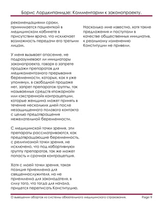 Борис Лордкипанидзе: Комментарии к законопроекту.
О выведении абортов из системы обязательного медицинского страхования. Page 9
рекомендациями сроки,
принимается пациенткой в
медицинском кабинете в
присутствии врача, что исключает
возможность передачи его третьим
лицам.
У меня вызывает опасение, не
подразумевают ли инициаторы
законопроекта, говоря о запрете
продажи препаратов для
медикаментозного прерывания
беременности, которых, как я уже
упомянул, в свободной продаже
нет, запрет препаратов группы, так
называемых средств «пожарной»
или «экстренной» контрацепции,
которые женщина может принять в
течение нескольких дней после
незащищенного полового контакта
с целью предотвращения
нежелательной беременности.
С медицинской точки зрения, эти
препараты рассматриваются, как
предотвращающие беременность,
с религиозной точки зрения, не
исключено, что под «абортивную»
группу препаратов, так же может
попасть и срочная контрацепция.
Хотя с моей точки зрения, такая
позиция приемлема для
священнослужителя, но не
приемлема для законодателя, в
силу того, что тогда для начала,
придется переписать Конституцию.
Насколько мне известно, хотя такие
предложения и поступали в
качестве общественных инициатив,
к реальному изменению
Конституции не привели.
 