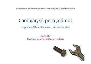 VII Jornadas de Innovación Educativa - Requena, Noviembre 2011




  Cambiar, sí, pero ¿cómo?
    La gestión del cambio en...