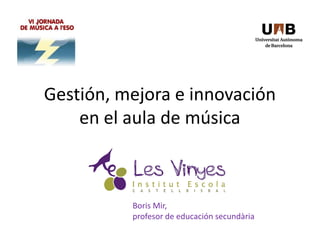 Gestión, mejora e innovación
en el aula de música
Boris Mir,
profesor de educación secundària
 
