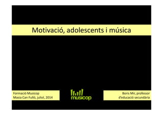 Motivació, adolescents i música
Boris Mir, professor
d’educació secundària
Formació Musicop
Masia Can Fulló, juliol, 2014
 