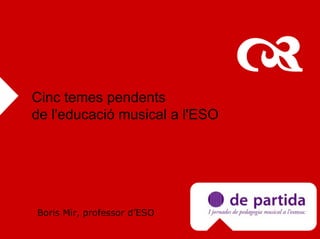 Cinc temes pendents
de l'educació musical a l'ESO




Boris Mir, professor d’ESO
 