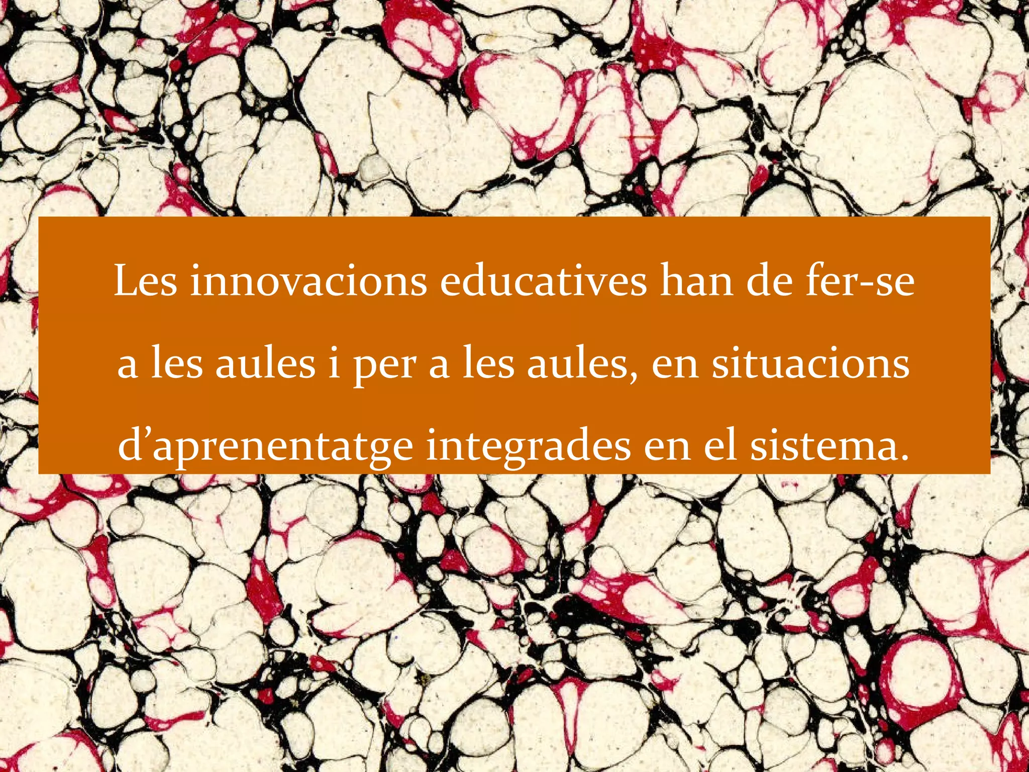 Les innovacions educatives han de fer-se
a les aules i per a les aules, en situacions
d’aprenentatge integrades en el sistema.
 