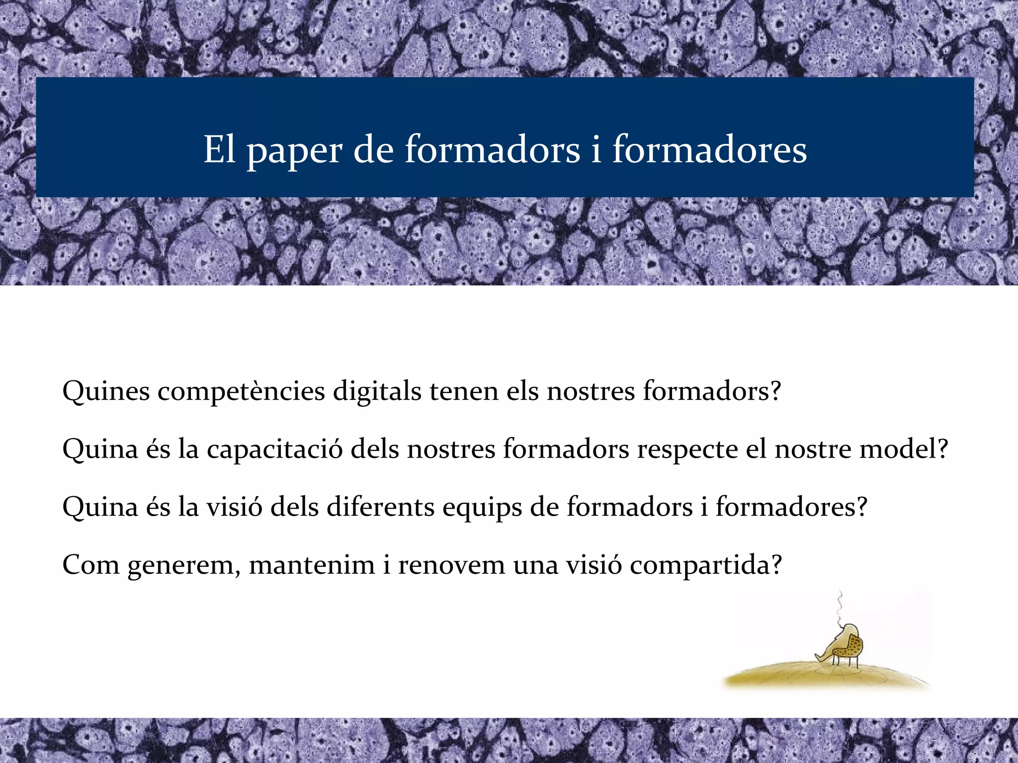El paper de formadors i formadores




Quines competències digitals tenen els nostres formadors?

Quina és la capacitació dels nostres formadors respecte el nostre model?

Quina és la visió dels diferents equips de formadors i formadores?

Com generem, mantenim i renovem una visió compartida?
 