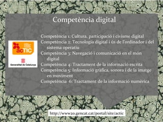 Competència digital

Competència 1: Cultura, participació i civisme digital
Competència 2: Tecnologia digital i ús de l’ordinador i del
  sistema operatiu
Competència 3: Navegació i comunicació en el món
  digital
Competència 4: Tractament de la informació escrita
Competència 5: Informació gràfica, sonora i de la imatge
  en moviment
Competència 6: Tractament de la informació numèrica




    http://www20.gencat.cat/portal/site/actic
 
