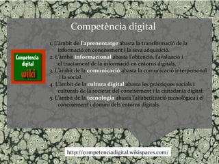 Competència digital
1. L’àmbit de l'aprenentatge abasta la transformació de la
     informació en coneixement i la seva adquisició.
2. L’àmbit informacional abasta l'obtenció, l'avaluació i
     el tractament de la informació en entorns digitals.
3. L’àmbit de la comunicació abasta la comunicació interpersonal
      i la social.
4. L’àmbit de la cultura digital abasta les pràctiques socials i
     culturals de la societat del coneixement i la ciutadania digital.
5. L’àmbit de la tecnologia abasta l’alfabetització tecnològica i el
     coneixement i domini dels entorns digitals.




       http://competenciadigital.wikispaces.com/
 