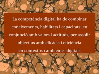 La competència digital ha de combinar
 coneixements, habilitats i capacitats, en
conjunció amb valors i actituds, per assolir
    objectius amb eficàcia i eficiència
     en contextos i amb eines digitals.
 