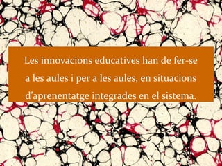 Les innovacions educatives han de fer-se
a les aules i per a les aules, en situacions
d’aprenentatge integrades en el sistema.
 