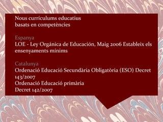 Nous currículums educatius
basats en competències

Espanya
LOE - Ley Orgánica de Educación, Maig 2006 Estableix els
ensenyaments mínims

Catalunya
Ordenació Educació Secundària Obligatòria (ESO) Decret
143/2007
Ordenació Educació primària
Decret 142/2007
 