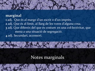 marginal
1 adj. Que és al marge d’un escrit o d’un imprès.
2 adj. Que és al límit, al llarg de les vores d’alguna cosa.
3 adj. Que difereix del que és costum en una col·lectivitat, que
        mena a una situació de segregació.
4 adj. Secundari, accessori.




                  Notes marginals
 