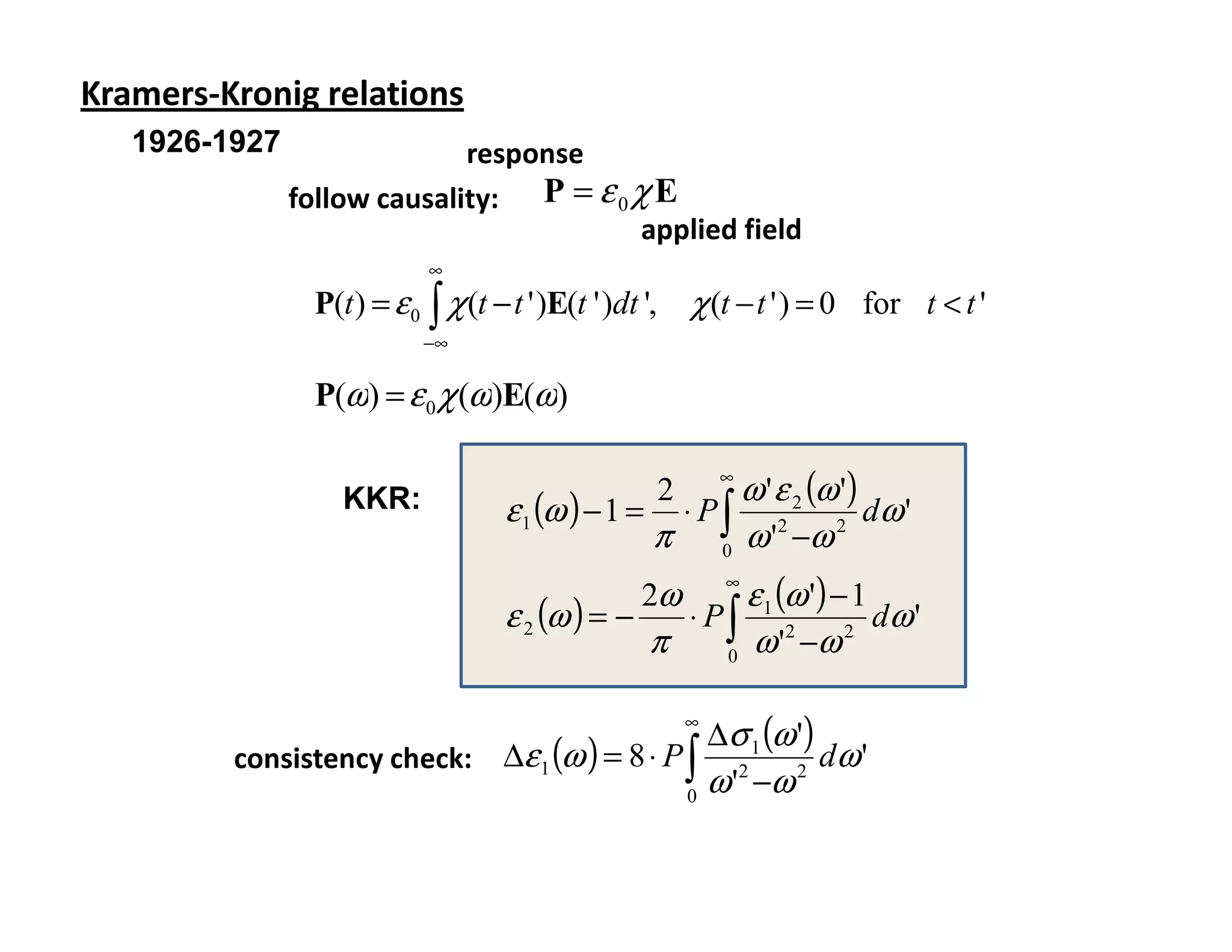 Kramers-Kronig relations
   1926-1927                 response
               follow causality: P = ε 0 χ E
                                          applied field
                             ∞
                 P(t ) = ε 0 ∫ χ (t − t ' )E(t ' )dt ',       χ (t − t ' ) = 0 for t < t '
                             −∞

                 P(ω) = ε 0 χ (ω)E(ω)

                                                                  ∞
                                                                    ω ' ε 2 (ω ')
                                      ε 1 (ω ) − 1 =
                                                          2
                    KKR:                                      ⋅ P∫                dω '
                                                       π          0
                                                                    ω ' −ω
                                                                        2     2


                                                     2ω
                                                                  ∞
                                                                    ε 1 (ω ') − 1
                                      ε 2 (ω ) = −            ⋅ P∫                dω '
                                                       π          0
                                                                    ω ' −ω
                                                                         2     2




                                                ∆σ 1 (ω ')
                                                              ∞

         consistency check: ∆ε 1 (ω ) = 8 ⋅ P ∫ 2          dω '
                                              0
                                                ω ' −ω  2
 