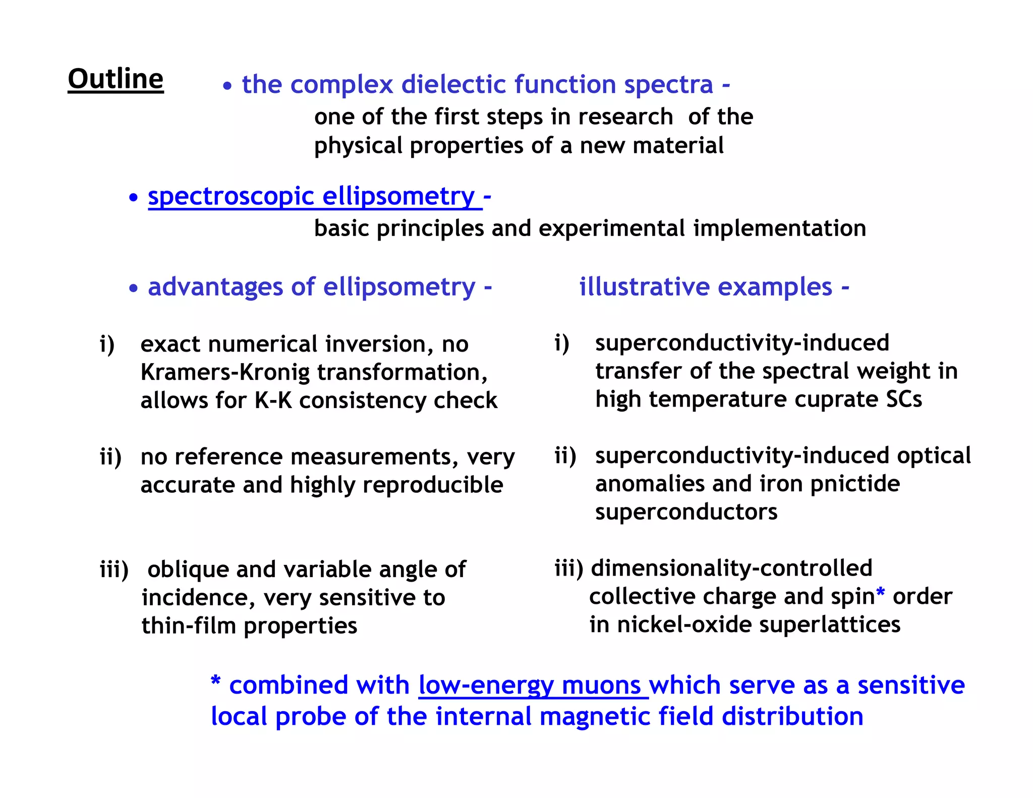 Outline                           Outline
               • the complex dielectic function spectra -
                       one of the first steps in research of the
                       physical properties of a new material

       • spectroscopic ellipsometry -
                       basic principles and experimental implementation

       • advantages of ellipsometry -             illustrative examples -

  i)    exact numerical inversion, no        i)    superconductivity-induced
        Kramers-Kronig transformation,             transfer of the spectral weight in
        allows for K-K consistency check           high temperature cuprate SCs

  ii) no reference measurements, very        ii) superconductivity-induced optical
      accurate and highly reproducible           anomalies and iron pnictide
                                                 superconductors

  iii) oblique and variable angle of         iii) dimensionality-controlled
       incidence, very sensitive to               collective charge and spin* order
       thin-film properties                       in nickel-oxide superlattices

              * combined with low-energy muons which serve as a sensitive
              local probe of the internal magnetic field distribution
 