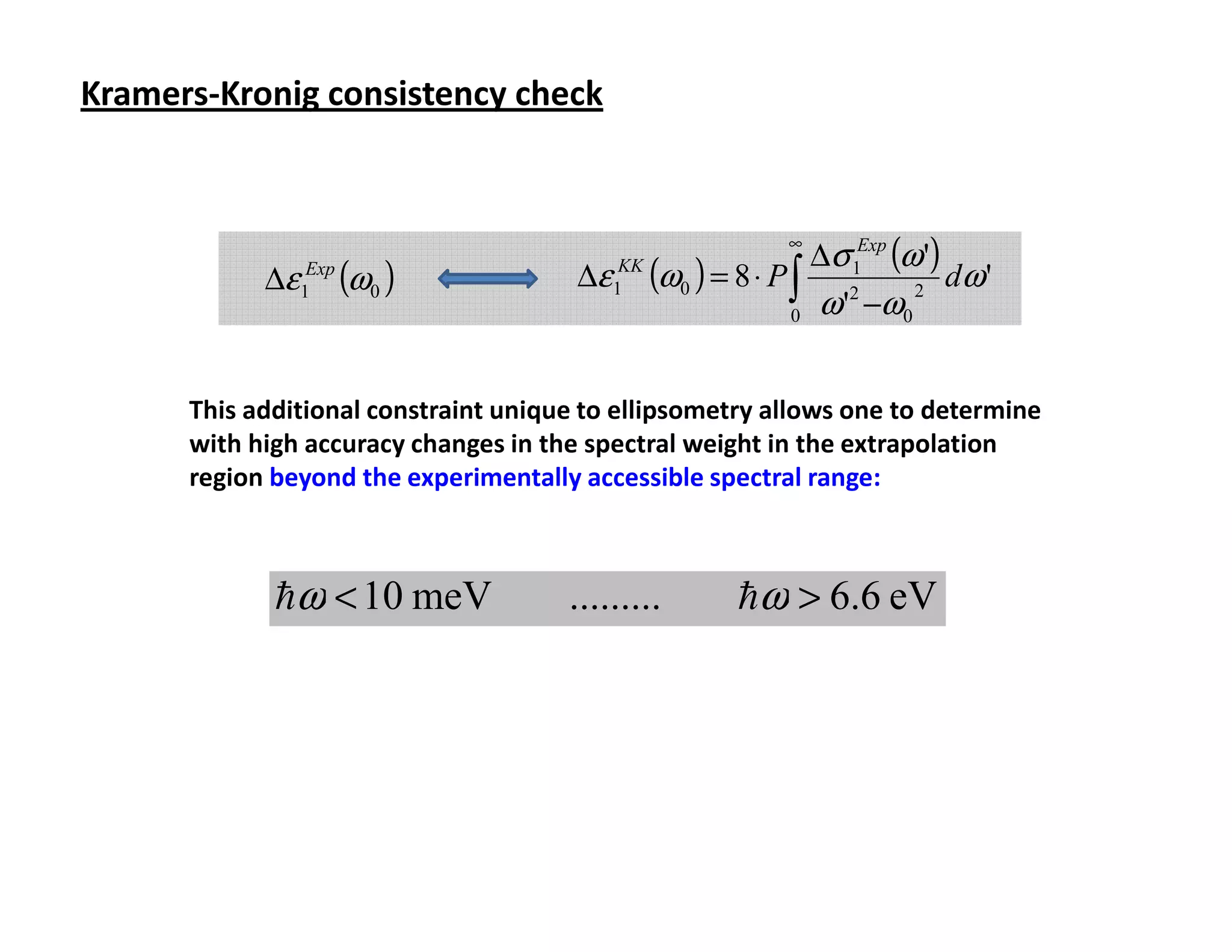 Kramers-Kronig consistency check



                                                                  ∆σ 1Exp (ω ')
                                                             ∞

            ∆ε 1Exp (ω0 )              ∆ε    KK
                                                  (ω0 ) = 8 ⋅ P ∫ 2 2 dω '
                                                                0 ω ' −ω0
                                            1




      This additional constraint unique to ellipsometry allows one to determine
      with high accuracy changes in the spectral weight in the extrapolation
      region beyond the experimentally accessible spectral range:



             hω < 10 meV              .........          hω > 6.6 eV
 