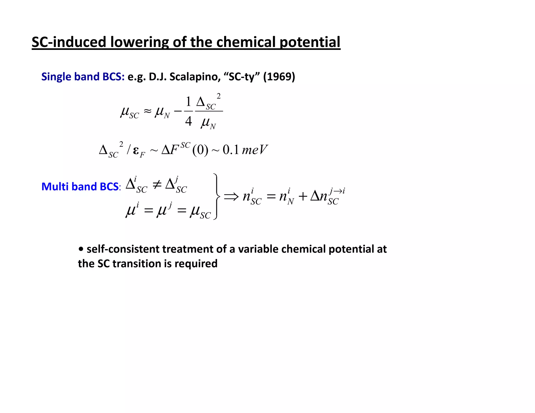 SC-induced lowering of the chemical potential

 Single band BCS: e.g. D.J. Scalapino, “SC-ty” (1969)

                               1 ∆ SC
                                        2
                 µ SC   ≈ µN −
                               4 µN

            ∆ SC / ε F ~ ∆F SC (0) ~ 0.1 meV
                2




 Multi band BCS:    ∆iSC ≠ ∆ jSC 
                                                  j→
                                  ⇒ nSC = nN + ∆nSC i
                                      i     i

                    µ = µ = µ SC 
                     i   j
                                 

        • self-consistent treatment of a variable chemical potential at
        the SC transition is required
 