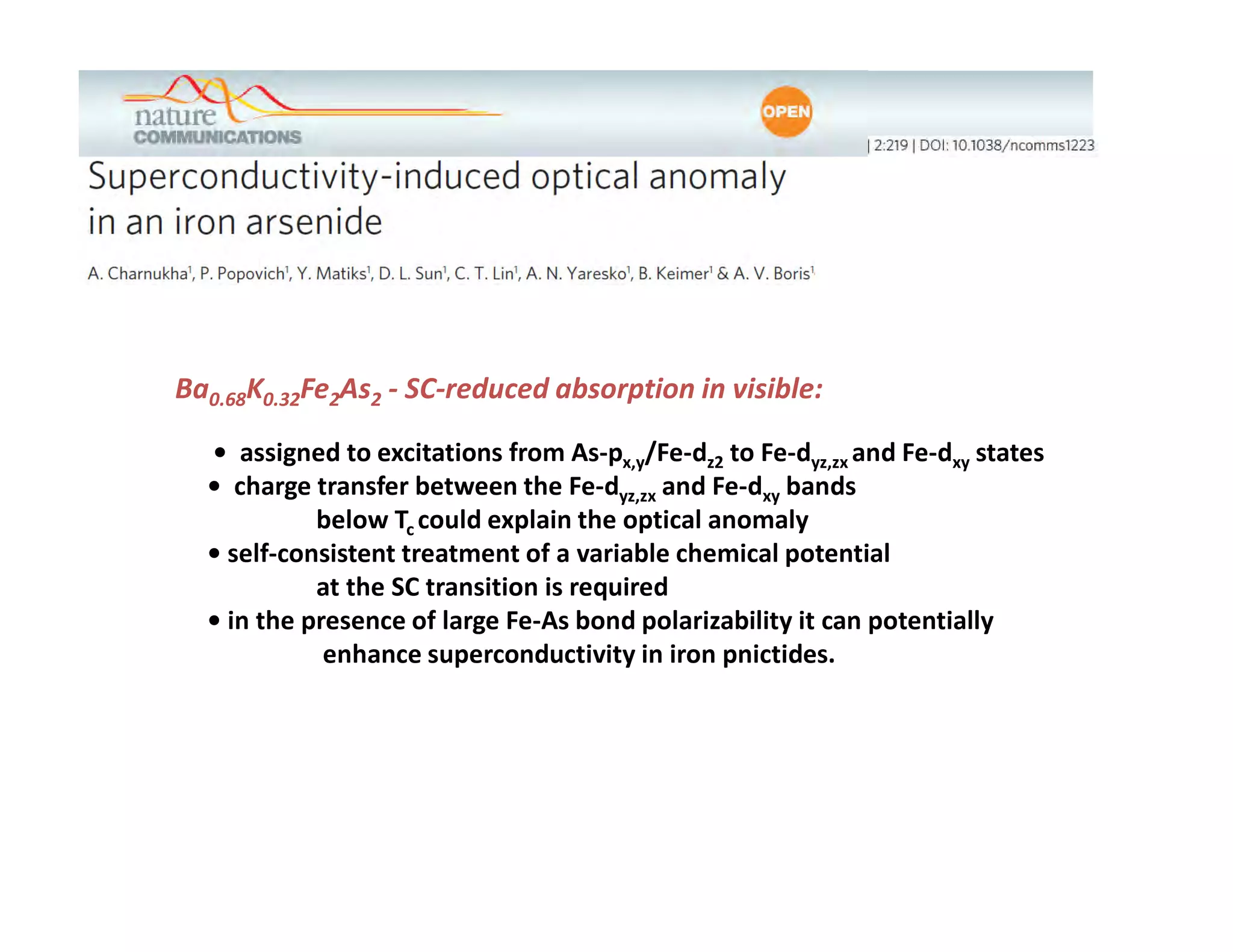 Conclusions




Ba0.68K0.32Fe2As2 - SC-reduced absorption in visible:

  • assigned to excitations from As-px,y/Fe-dz2 to Fe-dyz,zx and Fe-dxy states
  • charge transfer between the Fe-dyz,zx and Fe-dxy bands
            below Tc could explain the optical anomaly
  • self-consistent treatment of a variable chemical potential
            at the SC transition is required
  • in the presence of large Fe-As bond polarizability it can potentially
             enhance superconductivity in iron pnictides.
 
