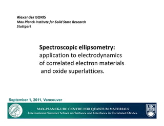 Alexander BORIS
    Max Planck Institute for Solid State Research
    Stuttgart




                  Spectroscopic ellipsometry:
                  application to electrodynamics
                  of correlated electron materials
                  and oxide superlattices.



September 1, 2011, Vancouver

                 MAX-PLANCK-UBC CENTRE FOR QUANTUM MATERIALS
           International Summer School on Surfaces and Interfaces in Correlated Oxides
 