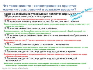 Что такое клиенто - ориентированное принятие
маркетинговых решений в реальном времени?                                                             бл иц-
                                                                                      н           а
  Какие из следующих утверждений являются верными? еты
     Продадим клиенту все, что получится                                       Отв ос☺
  Не обязательно – мы не хотим «продавать» клиенту что-то, что ему не подходит
      Предложим клиенту еще что-то, что будет для него ценным
                                                                                опр
  Верно – мы хотим обеспечить клиенту наилучший сервис, рекомендуя продукты и услуги, которые могут ему
    показаться полезными
        Повысим ценность клиента для компании
  Совершенно верно – чем больше Ваши клиенты получают от взаимоотношений с Вашей компнаией, тем
    вероятнее, что они останутся Вашими клиентами надолго
      Сделаем предложение клиентам после их звонка или обращения в
     магазин
  Зачем ждать, пока они уйдут? У нас есть возможность помочь им, когда они сами предпочли к нам
    обратиться
        Построим более выгодные отношения с клиентами
  Предоставление нашим клиентам большего числа услуг, которые они сочтут полезными, означает, что они
    получат от нас больше и дольше останутся нашими клиентами
        Будем проводить кросс-продажи и допродажи все время
  Допродажи и кросс-продажи не всегда своевременны. Нам надо определить, в каких ситуациях мы можем
    обеспечить больше выгоды.
      Будем проводить кросс-продажи и допродажи при каждой
     возможности
  Маркетинг в реальном времени правильно подразумевает нахождение нужного предложения при нужной
    возможности – когда клиент оценит и получит наибольшие выгоды от нашего предложения
Copyright © 2011 Accenture All Rights Reserved.                                                         19
 