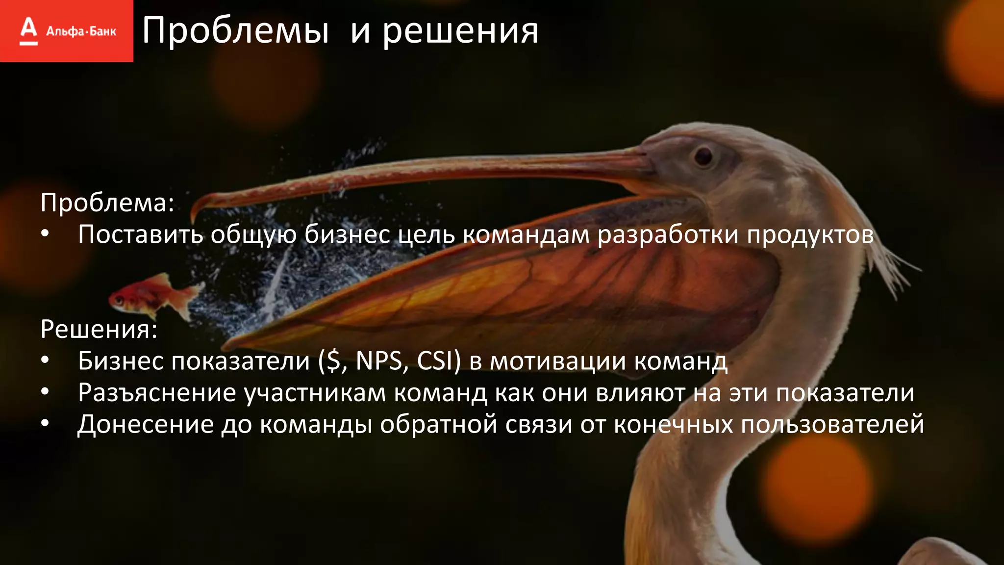 Проблемы и решения
Проблема:
• Поставить общую бизнес цель командам разработки продуктов
Решения:
• Бизнес показатели ($, NPS, CSI) в мотивации команд
• Разъяснение участникам команд как они влияют на эти показатели
• Донесение до команды обратной связи от конечных пользователей
 