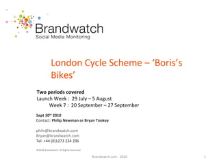 Brandwatch.com  2010 London Cycle Scheme – ‘Boris’s Bikes’ Sept 30 th  2010   Contact:  Philip Newman or Bryan Tookey [email_address] [email_address] Tel: +44 (0)1273 234 296 ©2010 Brandwatch. All Rights Reserved Two periods covered Launch Week :  29 July – 5 August Week 7 :  20 September – 27 September 