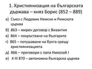 1. Християнизация на българската
държава – княз Борис (852 – 889)
a) Съюз с Людовик Немски и Римската
църква
б) 863 – мирен договор с Византия
в) 864 – покръстване на българите
г) 865 – потушаване на бунта срещу
християнизацията
д) 866 – преговори с папа Николай І
е) 4 ІІІ 870 – автономна българска църква
 