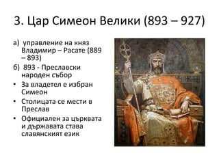 3. Цар Симеон Велики (893 – 927)
а) управление на княз
Владимир – Расате (889
– 893)
б) 893 - Преславски
народен събор
• За владетел е избран
Симеон
• Столицата се мести в
Преслав
• Официален за църквата
и държавата става
славянският език
 