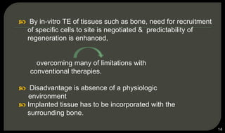 14
 By in-vitro TE of tissues such as bone, need for recruitment
of specific cells to site is negotiated & predictability of
regeneration is enhanced,
overcoming many of limitations with
conventional therapies.
 Disadvantage is absence of a physiologic
environment
 Implanted tissue has to be incorporated with the
surrounding bone.
 