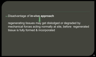  Disadvantage of in-vivo approach
regenerating tissues may get dislodged or degraded by
mechanical forces acting normally at site, before regenerated
tissue is fully formed & incorporated
16
 