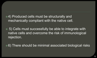 4) Produced cells must be structurally and
mechanically compliant with the native cell.
 5) Cells must successfully be able to integrate with
native cells and overcome the risk of immunological
rejection.
6) There should be minimal associated biological risks
19
 
