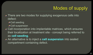There are two modes for supplying exogenous cells into
defect:
Cell seeding
Cell suspension
Cell incorporation into implantable matrices, which ensures
their localization at treatment site - concept being referred to
as cell seeding.
An alternative is to inject a cell suspension into sealed
compartment containing defect.
20
 