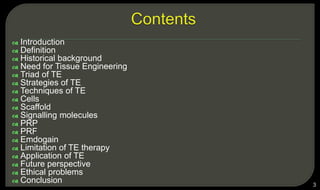  Introduction
 Definition
 Historical background
 Need for Tissue Engineering
 Triad of TE
 Strategies of TE
 Techniques of TE
 Cells
 Scaffold
 Signalling molecules
 PRP
 PRF
 Emdogain
 Limitation of TE therapy
 Application of TE
 Future perspective
 Ethical problems
 Conclusion 3
 