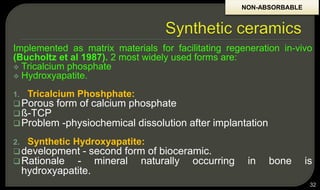 Implemented as matrix materials for facilitating regeneration in-vivo
(Bucholtz et al 1987). 2 most widely used forms are:
 Tricalcium phosphate
 Hydroxyapatite.
1. Tricalcium Phoshphate:
Porous form of calcium phosphate
ß-TCP
Problem -physiochemical dissolution after implantation
2. Synthetic Hydroxyapatite:
development - second form of bioceramic.
Rationale - mineral naturally occurring in bone is
hydroxyapatite.
32
NON-ABSORBABLE
 