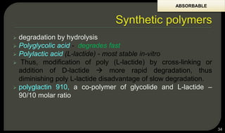  degradation by hydrolysis
 Polyglycolic acid - degrades fast
 Polylactic acid (L-lactide) - most stable in-vitro
 Thus, modification of poly (L-lactide) by cross-linking or
addition of D-lactide  more rapid degradation, thus
diminishing poly L-lactide disadvantage of slow degradation.
 polyglactin 910, a co-polymer of glycolide and L-lactide –
90/10 molar ratio
34
ABSORBABLE
 
