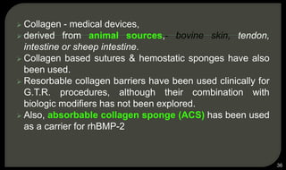  Collagen - medical devices,
 derived from animal sources,- bovine skin, tendon,
intestine or sheep intestine.
 Collagen based sutures & hemostatic sponges have also
been used.
 Resorbable collagen barriers have been used clinically for
G.T.R. procedures, although their combination with
biologic modifiers has not been explored.
 Also, absorbable collagen sponge (ACS) has been used
as a carrier for rhBMP-2
36
 
