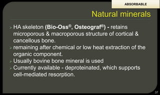  HA skeleton (Bio-Oss®, Osteograf®) - retains
microporous & macroporous structure of cortical &
cancellous bone.
 remaining after chemical or low heat extraction of the
organic component.
 Usually bovine bone mineral is used
 Currently available - deproteinated, which supports
cell-mediated resorption.
37
ABSORBABLE
 