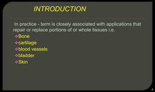 In practice - term is closely associated with applications that
repair or replace portions of or whole tissues i.e.
Bone
cartilage
blood vessels
bladder
Skin
4
INTRODUCTION
 