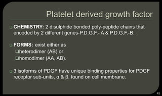  CHEMISTRY: 2 disulphide bonded poly-peptide chains that
encoded by 2 different genes-P.D.G.F.- A & P.D.G.F.-B.
 FORMS: exist either as
heterodimer (AB) or
homodimer (AA, AB).
 3 isoforms of PDGF have unique binding properties for PDGF
receptor sub-units, α & β, found on cell membrane.
45
 