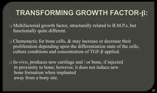  Multifactorial growth factor, structurally related to B.M.P.s, but
functionally quite different.
 Chemotactic for bone cells, & may increase or decrease their
proliferation depending upon the differentiation state of the cells,
culture conditions and concentration of TGF-β applied.
 In-vivo, produces new cartilage and / or bone, if injected
in proximity to bone; however, it does not induce new
bone formation when implanted
away from a bony site.
48
 