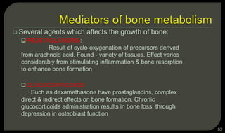  Several agents which affects the growth of bone:
PROSTAGLANDINS:
Result of cyclo-oxygenation of precursors derived
from arachnoid acid. Found - variety of tissues. Effect varies
considerably from stimulating inflammation & bone resorption
to enhance bone formation
GLUCOCORTICOIDS:
Such as dexamethasone have prostaglandins, complex
direct & indirect effects on bone formation. Chronic
glucocorticoids administration results in bone loss, through
depression in osteoblast function
52
 