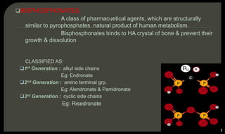 BISPHOSPHONATES:
A class of pharmacuetical agents, which are structurally
similar to pyrophosphates, natural product of human metabolism.
Bisphosphonates binds to HA crystal of bone & prevent their
growth & dissolution
CLASSIFIED AS:
1st Generation : alkyl side chains
Eg: Endronate
2nd Generation : amino terminal grp.
Eg: Alendronate & Pamidronate
3rd Generation : cyclic side chains
Eg: Risedronate
53
BISPHOSPHONATES
PYROPHOSPHATES
 