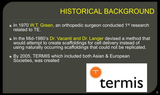  In 1970 W.T. Green, an orthopedic surgeon conducted 1st research
related to TE.
 In the Mid-1980’s Dr. Vacanti and Dr. Langer devised a method that
would attempt to create scaffoldings for cell delivery instead of
using naturally occurring scaffoldings that could not be replicated.
 By 2005, TERMIS which included both Asian & European
Societies, was created
6
HISTORICAL BACKGROUND
 