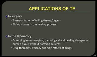 In surgery
 Transplantation of failing tissues/organs
 Aiding tissues in the healing process
In the laboratory
 Observing immunological, pathological and healing changes in
human tissue without harming patients
 Drug therapies: efficacy and side effects of drugs
64
 