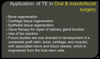Bone regeneration
Cartilage tissue regeneration
Epithelial tissue regeneration
Gene therapy for repair of salivary gland function
Use of bio reactors
Future studies are now directed to development of a
composite graft (skin, bone, cartilage, and muscle),
with associated nerve and blood vessels, which is
engineered from the host stem cells.
68
 